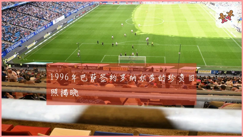 1996年巴萨签约罗纳尔多的珍贵旧照揭晓