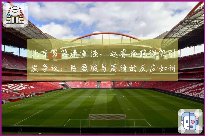 北京男篮遭重挫，赵睿面露微笑引发争议，陈盈骏与周琦的反应如何？