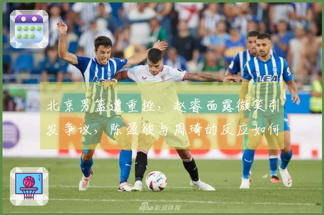 北京男篮遭重挫，赵睿面露微笑引发争议，陈盈骏与周琦的反应如何？