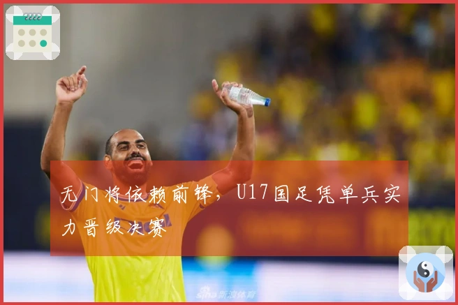 无门将依赖前锋，U17国足凭单兵实力晋级决赛
