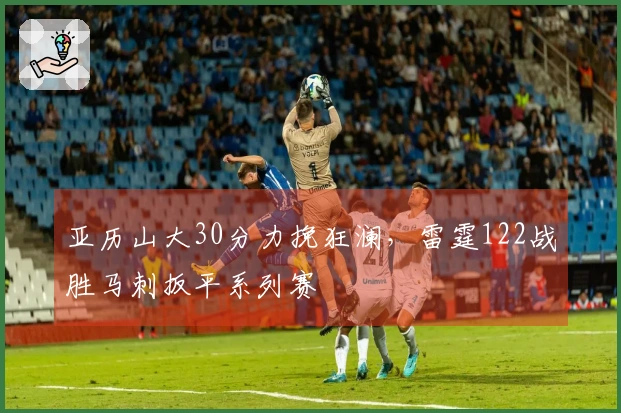 亚历山大30分力挽狂澜，雷霆122战胜马刺扳平系列赛