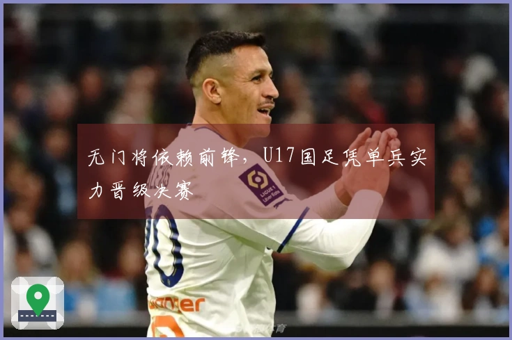 无门将依赖前锋，U17国足凭单兵实力晋级决赛